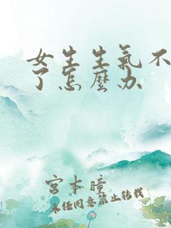 女生生气不理你了怎么办