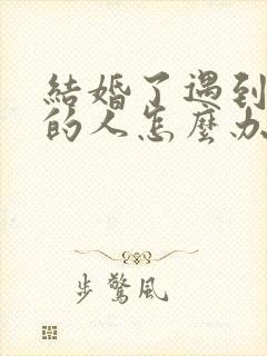 结婚了遇到喜欢的人怎么办