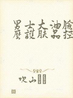 男士大油脸用什么护肤品控油比较好