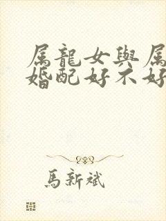 属龙女与属羊男婚配好不好