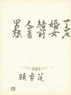 男人结婚了还会想着前女友吗