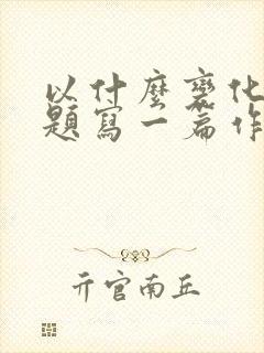 以什么变化大为题写一篇作文