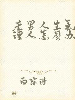 老男人生气了不理人怎么办