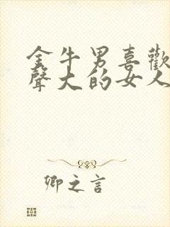 金牛男喜欢呻吟声大的女人吗