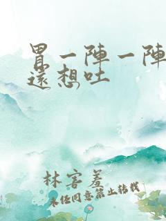 胃一阵一阵难受还想吐