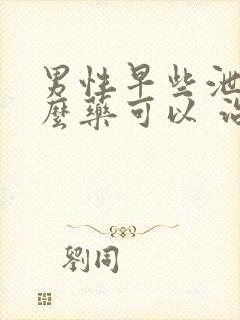 男性早些泄吃什么药可以 治