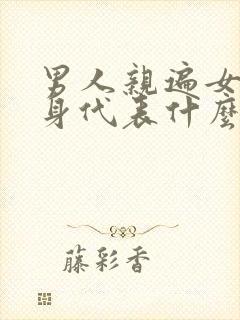 男人亲遍女人全身代表什么心理