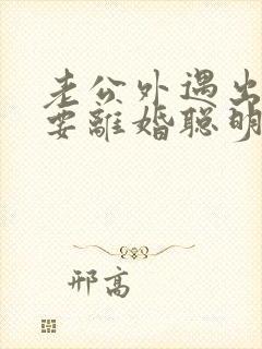 老公外遇出轨了要离婚聪明的妻子该怎么做