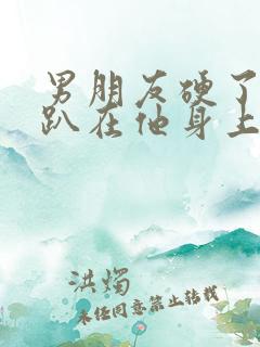 男朋友硬了让我趴在他身上