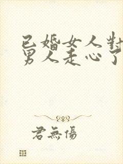 已婚女人对已婚男人走心了的表现