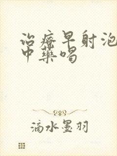 治疗早射泡什么中药喝