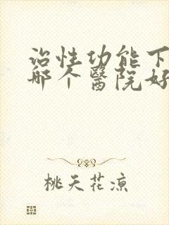 治性功能下降去哪个医院好