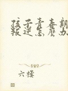 孩子青春期烦躁叛逆怎么办