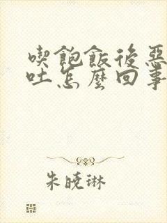 吃饱饭后恶心想吐怎么回事