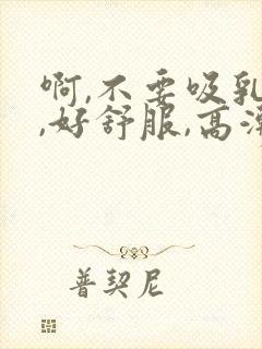 啊,不要吸乳头,好舒服,高潮了