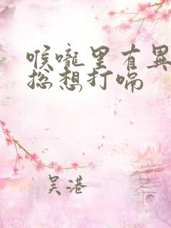 喉咙里有异物感总想打嗝