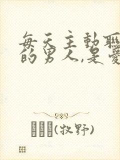 每天主动联系你的男人,是爱吗