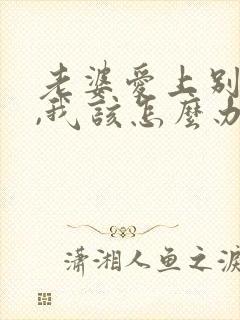 老婆爱上别人了,我该怎么办