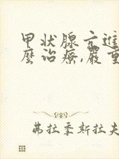 甲状腺亢进症怎么治疗,严重吗