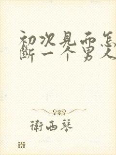 初次见面怎么判断一个男人对你有好感