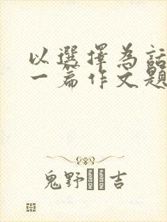 以选择为话题写一篇作文题目自拟