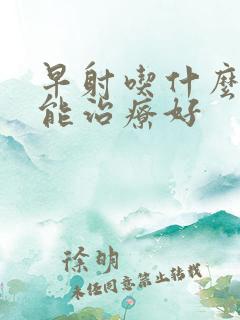 早射吃什么中药能治疗好