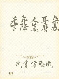 老年人耳朵听力下降怎么办?