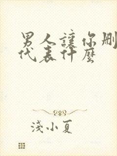 男人让你删了他代表什么