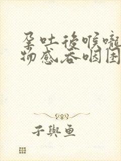 孕吐后喉咙有异物感吞咽困难怎么办