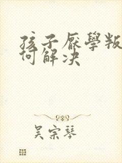 孩子厌学叛逆如何解决