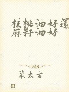 核桃油好还是亚麻籽油好