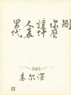 男人让你删了他代表什么