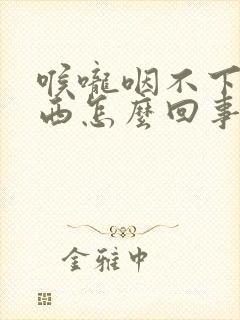 喉咙咽不下去东西怎么回事