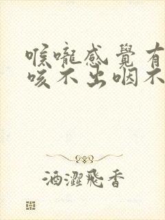 喉咙感觉有异物咳不出咽不下去怎么办