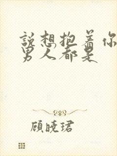 说想抱着你睡的男人都是