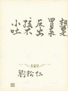 小孩反胃想吐又吐不出来是怎么回事