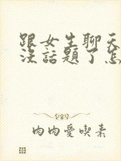 跟女生聊天聊的没话题了怎么办