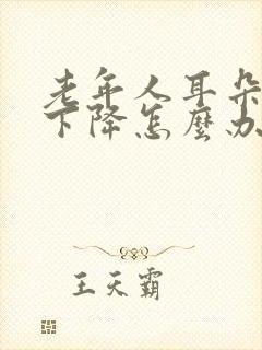 老年人耳朵听力下降怎么办?