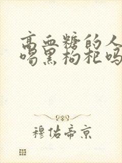 高血糖的人可以喝黑枸杞吗