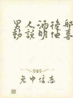 男人酒后哪些举动说明他喜欢你