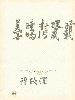 美瞳对眼睛有伤害吗15岁戴