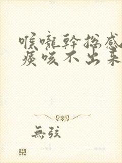 喉咙干总感觉有痰咳不出来怎么回事