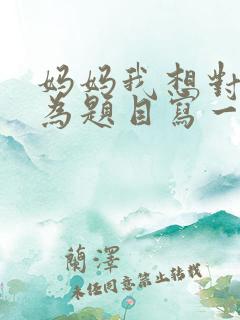 妈妈我想对您说为题目写一篇作文