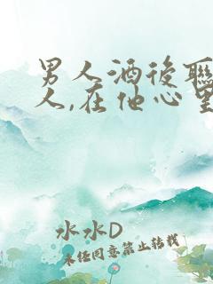 男人酒后联系的人,在他心里重要吗