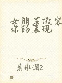 女朋友假装喜欢你的表现