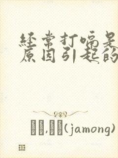 经常打嗝是什么原因引起的