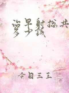 治早射总共要花多少钱