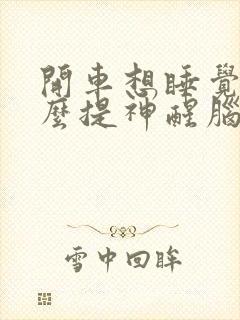 开车想睡觉用什么提神醒脑比较好