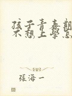 孩子青春期叛逆不想上学怎么办家长怎么办