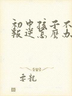 初中孩子不听话叛逆怎么办家长如何教育